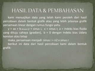 kami menyajikan data yang telah kami peroleh dari hasil
percobaan dalam bentuk grafik atau yang lebih jelasnya grafik
persamaan linear dengan rumus fungsi yaitu
y = ax + b dimana y = sinus i, x = sinus r, a = indeks bias fluida
yang dituju cahaya (gradien), b = 0 dengan Indeks bias Udara
konstan atau tetap
maka, persamaan menjadi :sinus i = n2 x sinus r
berikut ini data dari hasil percobaan kami dalam bentuk
grafik:
 