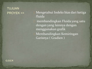 Mengetahui Indeks bias dari ketiga
fluida
membandingkan Fluida yang satu
dengan yang lainnya dengan
menggunakan grafik
Membandingkan Kemiringan
Garisnya ( Gradien )
TUJUAN
PROYEK >>
G.O.I.N
 