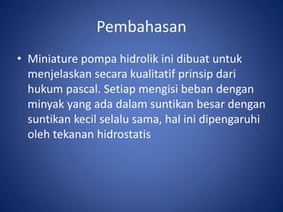 Pembahasan
• Miniature pompa hidrolik ini dibuat untuk
menjelaskan secara kualitatif prinsip dari
hukum pascal. Setiap mengisi beban dengan
minyak yang ada dalam suntikan besar dengan
suntikan kecil selalu sama, hal ini dipengaruhi
oleh tekanan hidrostatis
 