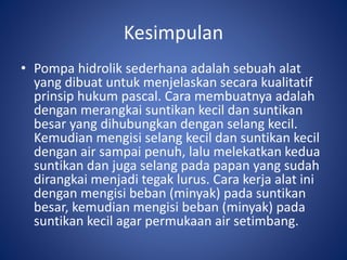 Kesimpulan
• Pompa hidrolik sederhana adalah sebuah alat
yang dibuat untuk menjelaskan secara kualitatif
prinsip hukum pascal. Cara membuatnya adalah
dengan merangkai suntikan kecil dan suntikan
besar yang dihubungkan dengan selang kecil.
Kemudian mengisi selang kecil dan suntikan kecil
dengan air sampai penuh, lalu melekatkan kedua
suntikan dan juga selang pada papan yang sudah
dirangkai menjadi tegak lurus. Cara kerja alat ini
dengan mengisi beban (minyak) pada suntikan
besar, kemudian mengisi beban (minyak) pada
suntikan kecil agar permukaan air setimbang.
 