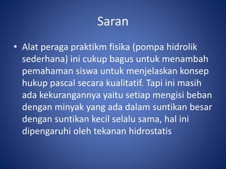 Saran
• Alat peraga praktikm fisika (pompa hidrolik
sederhana) ini cukup bagus untuk menambah
pemahaman siswa untuk menjelaskan konsep
hukup pascal secara kualitatif. Tapi ini masih
ada kekurangannya yaitu setiap mengisi beban
dengan minyak yang ada dalam suntikan besar
dengan suntikan kecil selalu sama, hal ini
dipengaruhi oleh tekanan hidrostatis
 