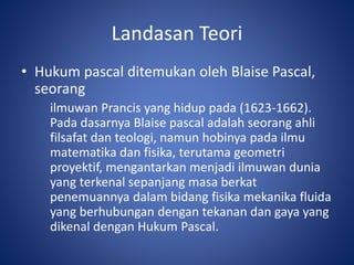 Landasan Teori
• Hukum pascal ditemukan oleh Blaise Pascal,
seorang
ilmuwan Prancis yang hidup pada (1623-1662).
Pada dasarnya Blaise pascal adalah seorang ahli
filsafat dan teologi, namun hobinya pada ilmu
matematika dan fisika, terutama geometri
proyektif, mengantarkan menjadi ilmuwan dunia
yang terkenal sepanjang masa berkat
penemuannya dalam bidang fisika mekanika fluida
yang berhubungan dengan tekanan dan gaya yang
dikenal dengan Hukum Pascal.
 