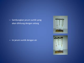 – Sambungkan jarum suntik yang
akan dihitung dengan selang
– Isi jarum suntik dengan air.
 