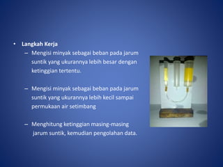 • Langkah Kerja
– Mengisi minyak sebagai beban pada jarum
suntik yang ukurannya lebih besar dengan
ketinggian tertentu.
– Mengisi minyak sebagai beban pada jarum
suntik yang ukurannya lebih kecil sampai
permukaan air setimbang
– Menghitung ketinggian masing-masing
jarum suntik, kemudian pengolahan data.
 