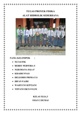 TUGAS PROYEK FISIKA
ALAT HIDROLIK SEDERHANA
NAMA KELOMPOK :
M.TAUFIK
BERRY PERWIRA S
M.BUDIANA EKA F
KHAIRUNNAS
DELEORIS PRIMA F.S
IRFAN FAJRI
WAHYUNI SEPTIANI
TIFFANI OKTAVIANI
KELAS XI.IA.3
SMAN 2 DUMAI
 