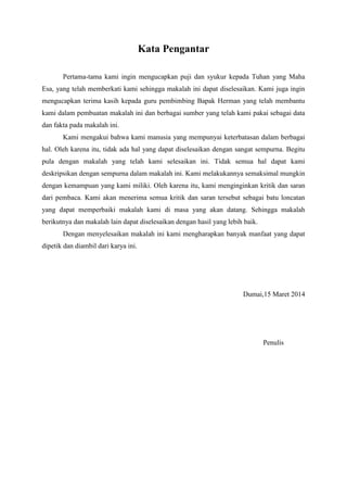 Kata Pengantar
Pertama-tama kami ingin mengucapkan puji dan syukur kepada Tuhan yang Maha
Esa, yang telah memberkati kami sehingga makalah ini dapat diselesaikan. Kami juga ingin
mengucapkan terima kasih kepada guru pembimbing Bapak Herman yang telah membantu
kami dalam pembuatan makalah ini dan berbagai sumber yang telah kami pakai sebagai data
dan fakta pada makalah ini.
Kami mengakui bahwa kami manusia yang mempunyai keterbatasan dalam berbagai
hal. Oleh karena itu, tidak ada hal yang dapat diselesaikan dengan sangat sempurna. Begitu
pula dengan makalah yang telah kami selesaikan ini. Tidak semua hal dapat kami
deskripsikan dengan sempurna dalam makalah ini. Kami melakukannya semaksimal mungkin
dengan kemampuan yang kami miliki. Oleh karena itu, kami menginginkan kritik dan saran
dari pembaca. Kami akan menerima semua kritik dan saran tersebut sebagai batu loncatan
yang dapat memperbaiki makalah kami di masa yang akan datang. Sehingga makalah
berikutnya dan makalah lain dapat diselesaikan dengan hasil yang lebih baik.
Dengan menyelesaikan makalah ini kami mengharapkan banyak manfaat yang dapat
dipetik dan diambil dari karya ini.
Dumai,15 Maret 2014
Penulis
 