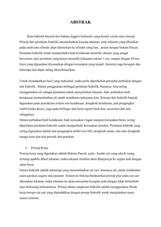 ABSTRAK
Kata hidrolik berasal dari bahasa Inggris hydraulic yang berarti cairan atau minyak.
Prinsip dari peralatan hidrolik memanfaatkan konsep tekanan, yaitu tekanan yang diberikan
pada salah satu silinder akan diteruskan ke silinder yang lain., sesuai dengan hukum Pascal.
Peralatan hidrolik untuk memperbaiki bodi kendaraan memiliki ukuran yang sangat
bervariasi, dari peralatan yang hanya memiliki kekuatan sekitar 1 ton, sampai dengan 50 ton.
Jenis yang digunakan disesuaikan dengan kerusakan yang terjadi. Jenisnya juga beragam dan
beberapa alat dapat saling dikombinasikan.
Untuk mendapatkan hasil yang maksimal, maka perlu diperhaikan prosedur perbaikan dengan
alat hidrolik. Dalam penggunaan berbagai peralatan hidrolik, biasanya kita sering
menggunakan oli sebagai perantara untuk menyalurkan tekanan. Jadi, perbaikan bodi
kendaraan memanfaatkan oli untuk membantu pekerjaan kita. Konsep dari hidrolik banyak
digunakan pada pemakaian sistem rem kendaraan, dongkrak kendaraan, alat pengangkat
mobil ketika dicuci, juga pada berbagai alat berat seperti back hoe, excavator dan lain
sebagainya.
Dalam perbaikan bodi kendaraan, baik kerusakan ringan maupun kerusakan berat, sering
diperlukan peralatan hidrolik untuk memperbaiki kerusakan tersebut. Peralatan hidrolik yang
sering digunakan adalah alat pengangkat mobil (car lift), dongkrak lantai, ram atau dongkrak
tenaga serta alat-alat penarik dan penekan.
1. Prinsip Kerja
Prinsip kerja yang digunakan adalah Hukum Pascal, yaitu : benda cair yang ada di ruang
tertutup apabila diberi tekanan, maka tekanan tersebut akan dilanjutnya ke segala arah dengan
sama besar.
Sistem hidrolik adalah teknologi yang memenfaatkan zat cair, biasanya oli, untuk melakukan
suatu gerakan segaris atau putaran. Sistem ini bekerja berdasarkan prinsip jika suatu zat cair
dikenakan tekanan, maka tekanan itu akan merambat kesegala arah dengan tidak bertambah
atau berkurang kekuatannya. Prinsip dalam rangkaian hidrolik adalah menggunakan fluida
kerja berupa zat cair yang dipindahkan dengan pompa hidrolik untuk menjalankan suatu
sistem tertentu.
 