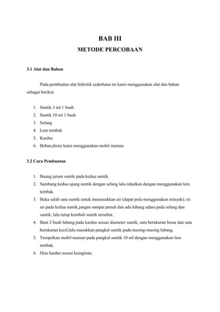BAB III
METODE PERCOBAAN
3.1 Alat dan Bahan
Pada pembuatan alat hidrolik sederhana ini kami menggunakan alat dan bahan
sebagai berikut.
1. Suntik 3 ml 1 buah
2. Suntik 10 ml 1 buah
3. Selang
4. Lem tembak
5. Kardus
6. Beban,disini kami menggunakan mobil mainan
3.2 Cara Pembuatan
1. Buang jarum suntik pada kedua suntik.
2. Sambung kedua ujung suntik dengan selang lalu rekatkan dengan menggunakan lem
tembak.
3. Buka salah satu suntik untuk memasukkan air (dapat pula menggunakan minyak), isi
air pada kedua suntik,jangan sampai penuh dan ada lubang udara pada selang dan
suntik, lalu tutup kembali suntik tersebut.
4. Buat 2 buah lubang pada kardus sesuai diameter suntik, satu berukuran besar dan satu
berukuran kecil,lalu masukkan pangkal suntik pada masing-masing lubang.
5. Tempelkan mobil mainan pada pangkal suntik 10 ml dengan menggunakan lem
tembak.
6. Hias kardus sesuai keinginan.
 