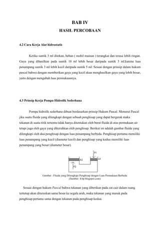 BAB IV
HASIL PERCOBAAN
4.2 Cara Kerja Alat hidrostatis
Ketika suntik 3 ml ditekan, beban ( mobil mainan ) terangkat dan terasa lebih ringan.
Gaya yang dihasilkan pada suntik 10 ml lebih besar daripada suntik 3 ml,karena luas
penampang suntik 3 ml lebih kecil daripada suntik 5 ml. Sesuai dengan prinsip dalam hukum
pascal bahwa dengan memberikan gaya yang kecil akan menghasilkan gaya yang lebih besar,
yaitu dengan mengubah luas permukaannya.
4.3 Prinsip Kerja Pompa Hidrolik Sederhana
Pompa hidrolik sederhana dibuat berdasarkan prinsip Hukum Pascal. Menurut Pascal
jika suatu fluida yang dilengkapi dengan sebuah penghisap yang dapat bergerak maka
tekanan di suatu titik tertentu tidak hanya ditentukan oleh berat fluida di atas permukaan air
tetapi juga oleh gaya yang dikerahkan oleh penghisap. Berikut ini adalah gambar fluida yang
dilengkapi oleh dua penghisap dengan luas penampang berbeda. Penghisap pertama memiliki
luas penampang yang kecil (diameter kecil) dan penghisap yang kedua memiliki luas
penampang yang besar (diameter besar).
Gambar : Fluida yang Dilengkapi Penghisap dengan Luas Permukaan Berbeda
(Sumber: 4.bp.blogspot.com)
Sesuai dengan hukum Pascal bahwa tekanan yang diberikan pada zat cair dalam ruang
tertutup akan diteruskan sama besar ke segala arah, maka tekanan yang masuk pada
penghisap pertama sama dengan tekanan pada penghisap kedua.
 
