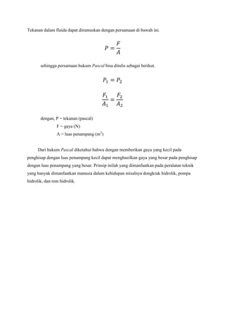 Tekanan dalam fluida dapat dirumuskan dengan persamaan di bawah ini.
sehingga persamaan hukum Pascal bisa ditulis sebagai berikut.
dengan, P = tekanan (pascal)
F = gaya (N)
A = luas penampang (m2
)
Dari hukum Pascal diketahui bahwa dengan memberikan gaya yang kecil pada
penghisap dengan luas penampang kecil dapat menghasilkan gaya yang besar pada penghisap
dengan luas penampang yang besar. Prinsip inilah yang dimanfaatkan pada peralatan teknik
yang banyak dimanfaatkan manusia dalam kehidupan misalnya dongkrak hidrolik, pompa
hidrolik, dan rem hidrolik.
 