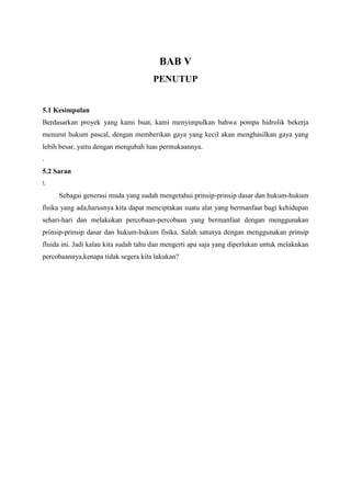BAB V
PENUTUP
5.1 Kesimpulan
Berdasarkan proyek yang kami buat, kami menyimpulkan bahwa pompa hidrolik bekerja
menurut hukum pascal, dengan memberikan gaya yang kecil akan menghasilkan gaya yang
lebih besar, yaitu dengan mengubah luas permukaannya.
.
5.2 Saran

Sebagai generasi muda yang sudah mengetahui prinsip-prinsip dasar dan hukum-hukum
fisika yang ada,harusnya kita dapat menciptakan suatu alat yang bermanfaat bagi kehidupan
sehari-hari dan melakukan percobaan-percobaan yang bermanfaat dengan menggunakan
prinsip-prinsip dasar dan hukum-hukum fisika. Salah satunya dengan menggunakan prinsip
fluida ini. Jadi kalau kita sudah tahu dan mengerti apa saja yang diperlukan untuk melakukan
percobaannya,kenapa tidak segera kita lakukan?
 
