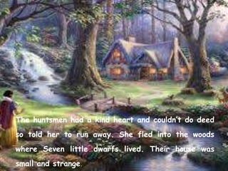 The huntsmen had a kind heart and couldn’t do deed
so told her to run away. She fled into the woods
where Seven little dwarfs lived. Their house was
small and strange.
 