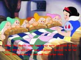 When the dwarfs came home they were surprised to find
Snow White and after some argument, decided to let her
stay. She promised to cook and look after them.
 