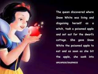 The queen discovered where
Snow White was living and
disguising herself as a
witch, took a poisoned apple
and set out for the dwarfs
cottage. She gave Snow
White the poisoned apple to
eat and as soon as she bit
the apple, she sank into
unconssciousness.
 