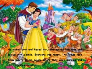He leaned over and kissed her. She opened her eyes and
sat up with a smile. Everyone was happy. The Prince took
Snow White to his palace where they were married and
lived happily ever after.
 
