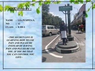 CREATED BY :
NAME : LIA PUSPITA S.
NO : 12
CLASS : X IIS 1
~THE SECRET LIFE IS
LEARNING HOW TO USE
PAIN AND PLEASURE
INSTEAD OF HAVING
PAIN AND PLEASURE USE
YOU. IF YOU DO THAT
YOU CAN CONTROL YOU
LIFE~
 