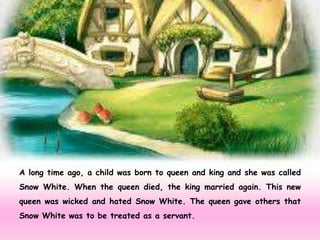 A long time ago, a child was born to queen and king and she was called
Snow White. When the queen died, the king married again. This new
queen was wicked and hated Snow White. The queen gave others that
Snow White was to be treated as a servant.
 