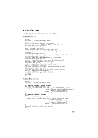 Trik 65. Edit User
Untuk mengedit user, buatlah dua buah skrip berikut:
Skrip edit_user.php
<?php
include "../config/koneksi.php";
$edit=mysql_query("SELECT * FROM user
WHERE id_user='$_GET[id]'");
$r=mysql_fetch_array($edit);
echo "<h2>Edit User</h2>
<form method=POST action=update_user.php>
<input type=hidden name=id value='$r[id_user]'>
<table>
<tr><td>Username</td><td> :
<input type=text name=id_user value='$r[id_user]'></td></tr>
<tr><td>Password</td><td> :
<input type=text name=password> *) </td></tr>
<tr><td>Nama Lengkap</td>
<td> : <input type=text name=nama_lengkap size=30
value='$r[nama_lengkap]'></td></tr>
<tr><td>E-mail</td>
<td> : <input type=text name=email size=30
value='$r[email]'></td></tr>
<tr><td colspan=2>*) Apabila password tidak diubah,
dikosongkan saja.</td></tr>
<tr><td colspan=2><input type=submit value=Update>
<input type=button value=Batal
onclick=self.history.back()></td></tr>
</table>
</form>";
?>
Skrip update_user.php
<?php
include "../config/koneksi.php";
// Apabila password tidak diubah
if (empty($_POST[password])) {
mysql_query("UPDATE user SET id_user='$_POST[id_user]',
nama_lengkap='$_POST[nama_lengkap]',
email='$_POST[email]'
WHERE id_user='$_POST[id]'");
}
// Apabila password diubah
else{
$pass=md5($_POST[password]);
mysql_query("UPDATE user SET id_user='$_POST[id_user]',
password='$pass',
nama_lengkap='$_POST[nama_lengkap]',
email='$_POST[email]'
WHERE id_user='$_POST[id]'");
}
header('location:tampil_user.php');
?>
11
 