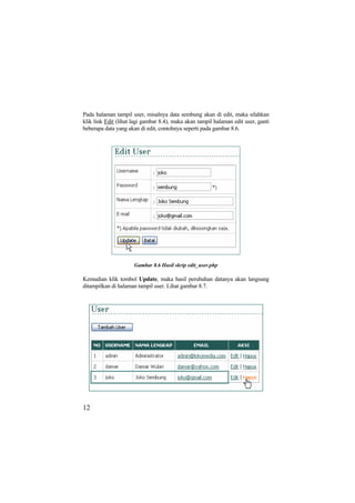 Pada halaman tampil user, misalnya data sembung akan di edit, maka silahkan
klik link Edit (lihat lagi gambar 8.4), maka akan tampil halaman edit user, ganti
beberapa data yang akan di edit, contohnya seperti pada gambar 8.6.
Gambar 8.6 Hasil skrip edit_user.php
Kemudian klik tombol Update, maka hasil perubahan datanya akan langsung
ditampilkan di halaman tampil user. Lihat gambar 8.7.
12
 