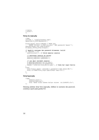 </table>
</form>";
?>
Skrip cek_login.php
<?php
include "../config/koneksi.php";
$pass=md5($_POST[password]);
$login=mysql_query("SELECT * FROM user
WHERE id_user='$_POST[id_user]' AND password='$pass'");
$ketemu=mysql_num_rows($login);
$r=mysql_fetch_array($login);
// Apabila username dan password ditemukan (valid)
if ($ketemu > 0){
session_start(); // Untuk memulai session
// Daftarkan session ke server
session_register("namauser");
session_register("passuser");
// isi dari variabel session
$_SESSION[namauser]=$r[id_user];
$_SESSION[passuser]=$r[password];
header('location:form_berita.php'); // Buka hal input berita
}
else{
echo("Login gagal! username & password tidak benar<BR>");
echo("<A HREF=form_login.php>Ulangi Lagi</A>");
}
?>
Skrip logout.php
<?php
session_start();
session_destroy();
echo "Anda telah sukses keluar sistem <b>[LOGOUT]</b>";
?>
Sekarang jalankan skrip form_login.php, silahkan isi username dan password,
contohnya seperti pada gambar 8.8.
14
 