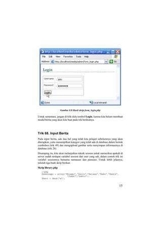 Gambar 8.8 Hasil skrip form_login.php
Untuk sementara, jangan di klik dulu tombol Login, karena kita belum membuat
modul berita yang akan kita buat pada trik berikutnya.
Trik 68. Input Berita
Pada input berita, ada dua hal yang telah kita pelajari sebelumnya yang akan
diterapkan, yaitu menampilkan kategori yang telah ada di database dalam bentuk
combobox (trik 49) dan mengupload gambar serta menyimpan informasinya di
database (trik 28).
Disamping itu, kita akan melanjutkan teknik session untuk memeriksa apakah di
server sudah terdapat variabel session dari user yang sah, dalam contoh trik ini
variabel sessionnya bernama namauser dan passuser. Untuk lebih jelasnya,
tulislah tiga buah skrip berikut:
Skrip library.php
<?php
$seminggu = array("Minggu","Senin","Selasa","Rabu","Kamis",
"Jumat","Sabtu");
$hari = date("w");
15
 