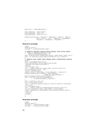 $hari_ini = $seminggu[$hari];
$tgl_sekarang = date("Ymd");
$thn_sekarang = date("Y");
$jam_sekarang = date("H:i:s");
$nama_bln=array(1=> "Januari", "Februari", "Maret", "April",
"Mei","Juni", "Juli", "Agustus", "September",
"Oktober", "November", "Desember");
?>
Skrip form_berita.php
<?php
session_start();
include "../config/koneksi.php";
// Apabila variabel session masih kosong (user belum login)
if (empty($_SESSION[namauser]) AND
empty($_SESSION[passuser])){
echo "<center>Untuk mengisikan berita, Anda harus login <br>";
echo "<a href=form_login.php><b>LOGIN</b></a></center>";
}
// Apabila user sudah login dengan benar terbentuklah session
else{
echo "<h2>Tambah Berita</h2>
<form method=POST action=input_berita.php
enctype='multipart/form-data'>
<table>
<tr><td>Judul</td>
<td> : <input type=text name=judul size=60></td></tr>
<tr><td>Kategori</td> <td> :
<select name=kategori>
<option value=0 selected>- Pilih Kategori -</option>";
$tampil=mysql_query("SELECT * FROM kategori
ORDER BY nama_kategori");
while($r=mysql_fetch_array($tampil)){
echo "<option value=$r[id_kategori]>
$r[nama_kategori]</option>";
}
echo "</select></td></tr>
<tr><td>Isi Berita</td>
<td> : <textarea name=isi_berita cols=80 rows=18></textarea>
</td></tr>
<tr><td>Gambar</td>
<td> : <input type=file name=fupload size=40></td></tr>
<tr><td colspan=2><input type=submit value=Simpan>
<input type=button value=Batal onclick=self.history.back()>
</td></tr>
</table>
</form>";
}
?>
Skrip input_berita.php
<?php
session_start();
include "../config/koneksi.php";
include "../config/library.php";
16
 