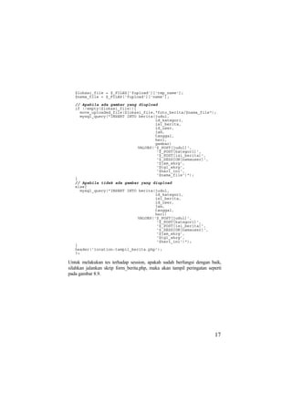 $lokasi_file = $_FILES['fupload']['tmp_name'];
$nama_file = $_FILES['fupload']['name'];
// Apabila ada gambar yang diupload
if (!empty($lokasi_file)){
move_uploaded_file($lokasi_file,"foto_berita/$nama_file");
mysql_query("INSERT INTO berita(judul,
id_kategori,
isi_berita,
id_user,
jam,
tanggal,
hari,
gambar)
VALUES('$_POST[judul]',
'$_POST[kategori]',
'$_POST[isi_berita]',
'$_SESSION[namauser]',
'$jam_skrg',
'$tgl_skrg',
'$hari_ini',
'$nama_file')");
}
// Apabila tidak ada gambar yang diupload
else{
mysql_query("INSERT INTO berita(judul,
id_kategori,
isi_berita,
id_user,
jam,
tanggal,
hari)
VALUES('$_POST[judul]',
'$_POST[kategori]',
'$_POST[isi_berita]',
'$_SESSION[namauser]',
'$jam_skrg',
'$tgl_skrg',
'$hari_ini')");
}
header('location:tampil_berita.php');
?>
Untuk melakukan tes terhadap session, apakah sudah berfungsi dengan baik,
silahkan jalankan skrip form_berita.php, maka akan tampil peringatan seperti
pada gambar 8.9.
17
 