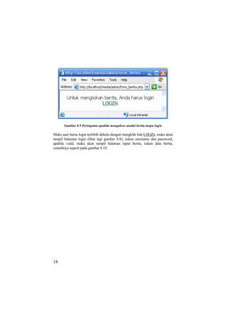 Gambar 8.9 Peringatan apabila mengakses modul berita tanpa login
Maka user harus login terlebih dahulu dengan mengklik link LOGIN, maka akan
tampil halaman login (lihat lagi gambar 8.8), isikan username dan password,
apabila valid, maka akan tampil halaman input berita, isikan data berita,
contohnya seperti pada gambar 8.10.
18
 