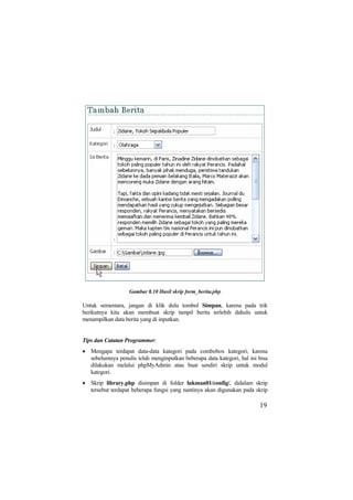Gambar 8.10 Hasil skrip form_berita.php
Untuk sementara, jangan di klik dulu tombol Simpan, karena pada trik
berikutnya kita akan membuat skrip tampil berita terlebih dahulu untuk
menampilkan data berita yang di inputkan.
Tips dan Catatan Programmer:
• Mengapa terdapat data-data kategori pada combobox kategori, karena
sebelumnya penulis telah menginputkan beberapa data kategori, hal ini bisa
dilakukan melalui phpMyAdmin atau buat sendiri skrip untuk modul
kategori.
• Skrip library.php disimpan di folder lukman01/config/, didalam skrip
tersebut terdapat beberapa fungsi yang nantinya akan digunakan pada skrip
19
 