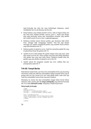 input_berita.php dan skrip lain yang berhubungan dengannya, seperti
mendapatkan hari ini, tgl sekarang, dan lain-lain.
• Setiap halaman yang terdapat perintah session, maka di bagian paling atas
dari skrip harus terdapat perintah: session_start(), begitu juga dengan
skrip input_berita.php, karena akan memasukkan username yang diambil
dari variabel session di server yaitu: $_SESSION[namauser].
• Sebaiknya tentukan ukuran dimensi gambar, agar ukurannya tidak terlalu
besar, sehingga tidak mengganggu tampilan. Atau bisa juga dengan
mencegah user apabila mengupload gambar yang melebihi ukuran dimensi
yang telah ditentukan (trik 32).
• Sebelum gambar di upload ke server, Anda bisa memeriksa apakah file yang
di upload benar-benar file gambar (trik 31).
• Apabila di server telah terdapat file gambar dengan nama yang sama, maka
akan terjadi overwrite file, artinya gambar yang lama akan hilang digantikan
oleh gambar baru yang sama nama filenya. Sebaiknya buatlah nama file
gambar yang unik sebelum di upload ke server (trik 34).
• Apabila upload file mengalami masalah atau error, silahkan lihat cara
penanganannya pada trik 37.
Trik 69. Tampil Berita
Pada halaman tampil berita, user hanya bisa menampilkan berita yang di posting
oleh dirinya sendiri dan tidak bisa menampilkan apalagi mengedit berita yang di
posting oleh user lain, kecuali level user Anda adalah admin, maka tentu saja
Anda bisa menampilkan semua berita yang ada di database.
Disamping itu, karena kita akan menampilkan tanggal dalam format bahasa
indonesia, maka copykan dulu file fungsi_indotgl.php yang telah kita buat pada
trik 53 ke folder lukman01/config/. Selanjutnya, buatlah skrip berikut
Skrip tampil_berita.php
<?php
session_start();
include "../config/koneksi.php";
include "../config/fungsi_indotgl.php";
echo "<h2>Berita</h2>
<form method=POST action=form_berita.php>
<input type=submit value='Tambah Berita'>
</form>
<table>
20
 
