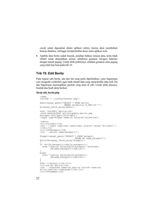 cocok untuk digunakan dalam aplikasi online, karena akan membebani
kinerja database, sehingga memperlambat akses suatu aplikasi web.
• Apabila data berita sudah banyak, puluhan bahkan ratusan data, tentu tidak
efektif untuk ditampilkan semua, sebaiknya gunakan navigasi halaman
dengan teknik paging. Untuk lebih praktisnya, silahkan gunakan class paging
yang telah kita buat pada trik 16.
Trik 70. Edit Berita
Pada bagian edit berita, ada dua hal yang perlu diperhatikan, yaitu bagaimana
cara mengedit combobox agar tidak tampil data yang sama/double data (trik 50)
dan bagaimana menampilkan gambar yang akan di edit. Untuk lebih jelasnya,
buatlah dua buah skrip berikut:
Skrip edit_berita.php
<?php
include "../config/koneksi.php";
$edit=mysql_query("SELECT * FROM berita
WHERE id_berita='$_GET[id]'");
$r=mysql_fetch_array($edit);
echo "<h2>Edit Berita</h2>
<form method=POST action=update_berita.php
enctype='multipart/form-data'>
<input type=hidden name=id value=$r[id_berita]>
<table>
<tr><td>Judul</td>
<td> : <input type=text name=judul size=60 value='$r[judul]'>
</td></tr>
<tr><td>Kategori</td>
<td> : <select name=kategori>";
$tampil=mysql_query("SELECT * FROM kategori
ORDER BY nama_kategori");
while($w=mysql_fetch_array($tampil))
{
if ($r[id_kategori]==$w[id_kategori]){
echo "<option value=$w[id_kategori] selected>
$w[nama_kategori]</option>";
}
else{
echo "<option value=$w[id_kategori]>
$w[nama_kategori]</option>";
}
}
echo "</select></td></tr>
<tr><td>Isi Berita</td>
<td> : <textarea name=isi_berita cols=80 rows=18>
$r[isi_berita]</textarea></td></tr>
<tr><td>Gambar</td>
22
 