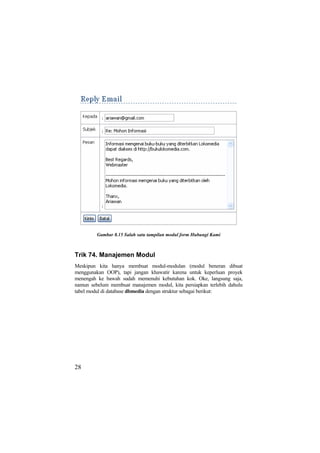 Gambar 8.15 Salah satu tampilan modul form Hubungi Kami
Trik 74. Manajemen Modul
Meskipun kita hanya membuat modul-modulan (modul beneran dibuat
menggunakan OOP), tapi jangan khawatir karena untuk keperluan proyek
menengah ke bawah sudah memenuhi kebutuhan kok. Oke, langsung saja,
namun sebelum membuat manajemen modul, kita persiapkan terlebih dahulu
tabel modul di database dbmedia dengan struktur sebagai berikut:
28
 