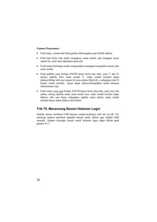 Catatan Programmer:
• Field static_content dan field gambar dikosongkan saja terlebih dahulu.
• Field link berisi link untuk mengakses suatu modul, tapi mengapa isinya
seperti itu, nanti akan dijelaskan pada trik.
• Field urutan berfungsi untuk mengurutkan (mengatur/mengubah urutan) dari
suatu modul.
• Field publish yang bertipe ENUM hanya berisi dua nilai, yaitu Y dan N,
artinya apabila nilai suatu modul Y, maka modul tersebut dapat
diakses/dilihat oleh user umum di menu utama (lihat trik ), sedangkan nilai N
berarti modul tersebut hanya dapat diakses/ditampilkan untuk halaman
administrator saja.
• Field status yang juga bertipe ENUM hanya berisi dua nilai, yaitu user dan
admin, artinya apabila status suatu modul user, maka modul tersebut dapat
diakses oleh user biasa, sedangkan apabila status admin, maka modul
tersebut hanya dapat diakses oleh admin.
Trik 75. Merancang Desain Halaman Login
Setelah selesai membuat CMS beserta modul-modulnya (trik 60 s/d trik 74),
sekarang saatnya membuat tampilan desain untuk Admin agar terlihat lebih
menarik. Adapun kerangka desain untuk halaman login dapat dilihat pada
gambar 8.17.
30
 