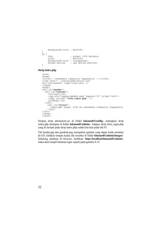 background-color : #265180;
}
h2 {
font : normal 120% Georgia;
color : #265180;
background-color : transparent;
border-bottom : 1px dotted #265180;
}
Skrip index.php
<html>
<head>
<title>:: Lokomedia Community Yogyakarta ::</title>
<link href="../config/adminstyle.css"
rel="stylesheet" type="text/css" />
</head>
<body>
<div id="header">
<div id="content">
<h2>Login</h2>
<img src="images/gembok.png" hspace="10" align="left">
<?php include "form_login.php"; ?>
<p>&nbsp;</p>
</div>
<div id="footer">
Copyright &copy; 2008 by Lokomedia Community Yogyakarta
</div>
</div>
</body>
</html>
Simpan skrip adminstyle.css di folder lukman01/config/, sedangkan skrip
index.php disimpan di folder lukman01/admin/. Adapun skrip form_login.php
yang di include pada skrip index.php sudah kita buat pada trik 67.
File header.jpg dan gembok.png merupakan gambar yang dapat Anda temukan
di CD, silahkan simpan kedua file tersebut di folder lukman01/admin/images/.
Sekarang jalankan di browser, ketikkan: http://localhost/lukman01/admin/,
maka akan tampil halaman login seperti pada gambar 8.18.
32
 