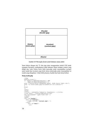 Gambar 8.19 Kerangka desain untuk halaman utama admin
Sama halnya dengan trik 75, kita juga akan menggunakan teknik CSS untuk
mengatur layoutnya, perbedaannya pada halaman utama terdapat content yang
dibagi dua, yaitu #menu berisi skrip menu.php untuk menampilkan navigasi
antar modul dan #content yang berisi skrip content.php untuk menampilkan isi
modul yang diinginkan. Untuk lebih jelasnya, buatlah dua buah skrip berikut:
Skrip media.php
<?php
session_start();
if (empty($_SESSION[namauser]) AND
empty($_SESSION[passuser])){
echo "<center>Untuk mengakses modul, Anda harus login <br>";
echo "<a href=index.php><b>LOGIN</b></a></center>";
}
else{
?>
<html>
<head>
<title>:: Lokomedia Community Yogyakarta ::</title>
<link href="../config/adminstyle.css"
rel="stylesheet" type="text/css" />
</head>
<body>
<div id="header">
<div id="content">
<?php include "content.php"; ?>
</div>
<div id="menu">
<ul>
34
 