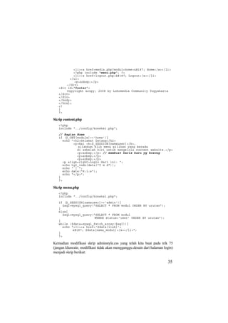 <li><a href=media.php?modul=home>» Home</a></li>
<?php include "menu.php"; ?>
<li><a href=logout.php>» Logout</a></li>
</ul>
<p>&nbsp;</p>
</div>
<div id="footer">
Copyright &copy; 2008 by Lokomedia Community Yogyakarta
</div>
</div>
</body>
</html>
<?
}
?>
Skrip content.php
<?php
include "../config/koneksi.php";
// Bagian Home
if ($_GET[module]=='home'){
echo "<h2>Selamat Datang</h2>
<p>Hai <b>$_SESSION[namauser]</b>,
silahkan klik menu pilihan yang berada
di sebelah kiri untuk mengelola content website.</p>
<p>&nbsp;</p> // membuat baris baru yg kosong
<p>&nbsp;</p>
<p>&nbsp;</p>
<p align=right>Login Hari ini: ";
echo tgl_indo(date("Y m d"));
echo " | ";
echo date("H:i:s");
echo "</p>";
}
?>
Skrip menu.php
<?php
include "../config/koneksi.php";
if ($_SESSION[namauser]=='admin'){
$sql=mysql_query("SELECT * FROM modul ORDER BY urutan");
}
else{
$sql=mysql_query("SELECT * FROM modul
WHERE status='user' ORDER BY urutan");
}
while ($data=mysql_fetch_array($sql)){
echo "<li><a href='$data[link]'>
» $data[nama_modul]</a></li>";
}
?>
Kemudian modifikasi skrip adminstyle.css yang telah kita buat pada trik 75
(jangan khawatir, modifikasi tidak akan mengganggu desain dari halaman login)
menjadi skrip berikut:
35
 