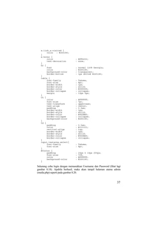 a:link,a:visited {
color : #265180;
}
a:hover {
color : #FF6600;
text-decoration : none;
}
h2 {
font : normal 120% Georgia;
color : #265180;
background-color : transparent;
border-bottom : 1px dotted #265180;
}
table {
font-family : Tahoma;
font-size : 8pt;
border-width : 1px;
border-style : solid;
border-color : #999999;
border-collapse : collapse;
margin : 10px 0px;
}
th {
color : #FFFFFF;
font-size : 7pt;
text-transform : uppercase;
text-align : center;
padding : 0.5em;
border-width : 1px;
border-style : solid;
border-color : #969BA5;
border-collapse : collapse;
background-color : #265180;
}
td {
padding : 0.5em;
color : #333333;
vertical-align : top;
border-width : 1px;
border-style : solid;
border-color : #969BA5;
border-collapse : collapse;
}
input,textarea,select{
font-family : Tahoma;
font-size : 8pt;
}
#footer {
padding : 20px 0 10px 255px;
font-size : 70%;
color : #FFFFFF;
background-color : #265180;
}
Sekarang coba login dengan memasukkan Username dan Password (lihat lagi
gambar 8.18). Apabila berhasil, maka akan tampil halaman utama admin
(media.php) seperti pada gambar 8.20.
37
 