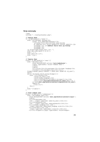Skrip content.php
<?php
include "../config/koneksi.php";
// Bagian Home
if ($_GET[module]=='home'){
echo "<h2>Selamat Datang</h2>
<p>Hai <b>$_SESSION[namauser]</b>,
silahkan klik menu pilihan yang berada
di sebelah kiri untuk mengelola content website.</p>
<p>&nbsp;</p> // membuat baris baru yg kosong
<p>&nbsp;</p>
<p>&nbsp;</p>
<p align=right>Login Hari ini: ";
echo tgl_indo(date("Y m d"));
echo " | ";
echo date("H:i:s");
echo "</p>";
}
// Bagian User
elseif ($_GET[module]=='user'){
echo "<h2>User</h2>
<form method=POST action='?act=tambahuser'>
<input type=submit value='Tambah User'>
</form>
<table>
<tr><th>no</th><th>username</th><th>nama lengkap</th>
<th>email</th><th>aksi</th></th></tr>";
$tampil=mysql_query("SELECT * FROM user ORDER BY id_user");
$no=1;
while ($r=mysql_fetch_array($tampil)){
echo "<tr><td>$no</td>
<td>$r[id_user]</td>
<td>$r[nama_lengkap]</td>
<td><a href=mailto:$r[email]>$r[email]</a></td>
<td><a href=?act=edituser&id=$r[id_user]>Edit</a> |
<a href=aksi.php?module=user&act=hapus&id=$r[id_user]>
Hapus</a>
</td></tr>";
$no++;
}
echo "</table>";
}
// Form tambah user
elseif ($_GET[act]=='tambahuser'){
echo "<h2>Tambah User</h2>
<form method=POST action='aksi.php?module=user&act=input'>
<table>
<tr><td>Username</td>
<td> : <input type=text name=id_user></td></tr>
<tr><td>Password</td>
<td> : <input type=text name=password></td></tr>
<tr><td>Nama Lengkap</td> <td> :
<input type=text name=nama_lengkap size=30></td></tr>
<tr><td>E-mail</td> <td> :
<input type=text name=email size=30></td></tr>
<tr><td colspan=2><input type=submit value=Simpan>
39
 