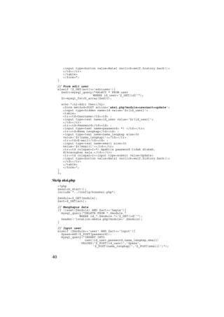<input type=button value=Batal onclick=self.history.back()>
</td></tr>
</table>
</form>";
}
// Form edit user
elseif ($_GET[act]=='edituser'){
$edit=mysql_query("SELECT * FROM user
WHERE id_user='$_GET[id]'");
$r=mysql_fetch_array($edit);
echo "<h2>Edit User</h2>
<form method=POST action='aksi.php?module=user&act=update'>
<input type=hidden name=id value='$r[id_user]'>
<table>
<tr><td>Username</td><td> :
<input type=text name=id_user value='$r[id_user]'>
</td></tr>
<tr><td>Password</td><td> :
<input type=text name=password> *) </td></tr>
<tr><td>Nama Lengkap</td><td> :
<input type=text name=nama_lengkap size=30
value='$r[nama_lengkap]'></td></tr>
<tr><td>E-mail</td><td> :
<input type=text name=email size=30
value='$r[email]'></td></tr>
<tr><td colspan=2>*) Apabila password tidak diubah,
dikosongkan saja.</td></tr>
<tr><td colspan=2><input type=submit value=Update>
<input type=button value=Batal onclick=self.history.back()>
</td></tr>
</table>
</form>";
}
?>
Skrip aksi.php
<?php
session_start();
include "../config/koneksi.php";
$module=$_GET[module];
$act=$_GET[act];
// Menghapus data
if (isset($module) AND $act=='hapus'){
mysql_query("DELETE FROM ".$module."
WHERE id_".$module."='$_GET[id]'");
header('location:media.php?module='.$module);
}
// Input user
elseif ($module=='user' AND $act=='input'){
$pass=md5($_POST[password]);
mysql_query("INSERT INTO
user(id_user,password,nama_lengkap,email)
VALUES('$_POST[id_user]','$pass',
'$_POST[nama_lengkap]','$_POST[email]')");
40
 