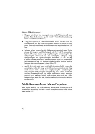 Catatan & Tips Programmer:
• Mengapa satu desain bisa menangani semua modul? Kuncinya ada pada
perintah if dan elseif, misalnya apabila module==’tambahmodul’, maka yang
tampil adalah form tambah modul.
• Yang perlu diperhatikan ketika menambahkan modul baru ke dalam file
content.php dan aksi.php adalah linknya harus disesuaikan dengan file yang
dituju, silahkan perhatikan lagi skrip content.php dan aksi.php yang telah kita
buat.
• Sekarang sebagai penutup bab ini, silahkan untuk menambah modul Berita,
dimana skrip-skripnya telah kita buat pada trik 68 s/d trik 70, caranya baca
lagi trik 77 dengan rincian: skrip tampil_berita.php, form_berita.php, dan
edit_berita.php dimasukkan ke file content.php, sedangkan skrip
input_berita.php dan update_berita.php dimasukkan ke file aksi.php
(Catatan: hilangkan perintah cek sessionnya, karena sudah kita sertakan pada
skrip media.php di trik 76). Apabila Anda kurang jelas, silahkan saksikan
langsung video tutorialnya yang terdapat dalam CD.
• Apabila skrip-skrip untuk suatu modul telah dimasukkan ke file content.php
dan aksi.php, maka skrip-skrip tersebut bisa dihapus, misalnya skrip-skrip
untuk modul berita terdiri atas tampil_berita.php, form_berita.php,
edit_berita.php, input_berita.php, dan update.php, maka kelima file tersebut
lebih baik dihapus saja, begitu juga dengan modul-modul lainnya. Sehingga,
nanti di folder lukman01/admin/ hanya terdapat tujuh buah file, yaitu:
index.php, form_login.php, cek_login.php, media.php, content.php, aksi.php,
dan logout.php.
Trik 78. Merancang Desain Halaman Pengunjung
Pada bagian akhir ini, kita akan merancang desain untuk halaman yang akan
diakses oleh pengunjung situs kita. Adapun kerangka desainnya dapat dilihat
pada gambar 8.22.
42
 