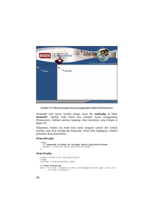 Gambar 8.23 Hasil penerapan layout menggunakan tabel di Dreamweaver
Simpanlah hasil layout tersebut dengan nama file media.php di folder
lukman01/. Apabila Anda belum bisa mengatur layout menggunakan
Dreamweaver, silahkan saksikan langsung video tutorialnya yang terdapat di
dalam CD.
Selanjutnya, buatlan dua buah skrip untuk mengatur content dari website
tersebut, yaitu skrip kiri.php dan kanan.php. Untuk lebih lengkapnya, silahkan
perhatikan skrip-skrip berikut:
Skrip index.php
<?php
// Langsung alihkan ke halaman media.php?module=home
header('location:media.php?module=home');
?>
Skrip kiri.php
<table width=100% cellspacing=5>
<?php
include "config/koneksi.php";
// Form Pencarian
echo "<tr><td colspan=2><img src=images/search.jpg></td></tr>
<tr><td colspan=2>
44
 