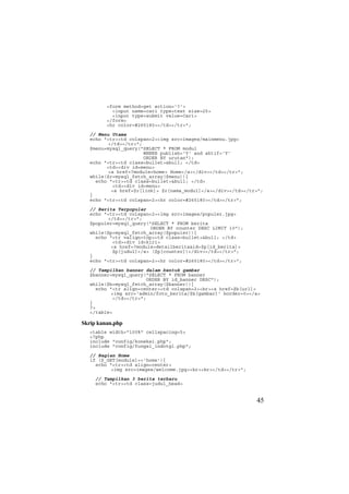 <form method=get action='?'>
<input name=cari type=text size=25>
<input type=submit value=Cari>
</form>
<hr color=#265180></td></tr>";
// Menu Utama
echo "<tr><td colspan=2><img src=images/mainmenu.jpg>
</td></tr>";
$menu=mysql_query("SELECT * FROM modul
WHERE publish='Y' and aktif='Y'
ORDER BY urutan");
echo "<tr><td class=bullet>&bull; </td>
<td><div id=menu>
<a href=?module=home> Home</a></div></td></tr>";
while($r=mysql_fetch_array($menu)){
echo "<tr><td class=bullet>&bull; </td>
<td><div id=menu>
<a href=$r[link]> $r[nama_modul]</a></div></td></tr>";
}
echo "<tr><td colspan=2><hr color=#265180></td></tr>";
// Berita Terpopuler
echo "<tr><td colspan=2><img src=images/populer.jpg>
</td></tr>";
$populer=mysql_query("SELECT * FROM berita
ORDER BY counter DESC LIMIT 10");
while($p=mysql_fetch_array($populer)){
echo "<tr valign=top><td class=bullet>&bull; </td>
<td><div id=kiri>
<a href=?module=detailberita&id=$p[id_berita]>
$p[judul]</a> ($p[counter])</div></td></tr>";
}
echo "<tr><td colspan=2><hr color=#265180></td></tr>";
// Tampilkan banner dalam bentuk gambar
$banner=mysql_query("SELECT * FROM banner
ORDER BY id_banner DESC");
while($b=mysql_fetch_array($banner)){
echo "<tr align=center><td colspan=2><br><a href=$b[url]>
<img src='admin/foto_berita/$b[gambar]' border=0></a>
</td></tr>";
}
?>
</table>
Skrip kanan.php
<table width="100%" cellspacing=5>
<?php
include "config/koneksi.php";
include "config/fungsi_indotgl.php";
// Bagian Home
if ($_GET[module]=='home'){
echo "<tr><td align=center>
<img src=images/welcome.jpg><br><br></td></tr>";
// Tampilkan 3 berita terbaru
echo "<tr><td class=judul_head>
45
 