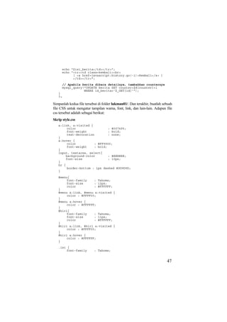 echo "$isi_berita</td></tr>";
echo "<tr><td class=kembali><br>
[ <a href=javascript:history.go(-1)>Kembali</a> ]
</td></tr>";
// Apabila berita dibaca detailnya, tambahkan counternya
mysql_query("UPDATE berita SET counter=$d[counter]+1
WHERE id_berita='$_GET[id]'");
}
?>
Simpanlah kedua file tersebut di folder lukman01/. Dan terakhir, buatlah sebuah
file CSS untuk mengatur tampilan warna, font, link, dan lain-lain. Adapun file
css tersebut adalah sebagai berikut:
Skrip style.css
a:link, a:visited {
color : #007495;
font-weight : bold;
text-decoration : none;
}
a:hover {
color : #FF9900;
font-weight : bold;
}
input, textarea, select{
background-color : #EEEEEE;
font-size : 10px;
}
hr {
border-bottom : 1px dashed #9D9D9D;
}
#menu{
font-family : Tahoma;
font-size : 12px;
color : #FFFFFF;
}
#menu a:link, #menu a:visited {
color : #FFFF00;
}
#menu a:hover {
color : #FFFFFF;
}
#kiri{
font-family : Tahoma;
font-size : 11px;
color : #FFFFFF;
}
#kiri a:link, #kiri a:visited {
color : #FFFF00;
}
#kiri a:hover {
color : #FFFFFF;
}
.isi {
font-family : Tahoma;
47
 
