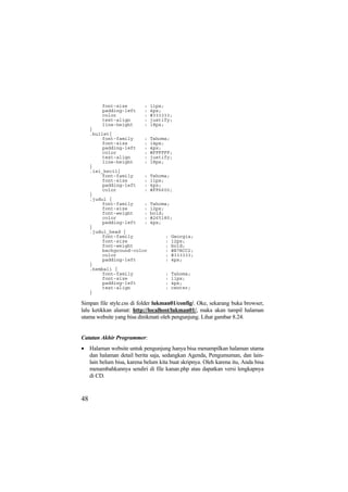 font-size : 11px;
padding-left : 4px;
color : #333333;
text-align : justify;
line-height : 18px;
}
.bullet{
font-family : Tahoma;
font-size : 14px;
padding-left : 4px;
color : #FFFFFF;
text-align : justify;
line-height : 18px;
}
.isi_kecil{
font-family : Tahoma;
font-size : 11px;
padding-left : 4px;
color : #FF6600;
}
.judul {
font-family : Tahoma;
font-size : 12px;
font-weight : bold;
color : #265180;
padding-left : 4px;
}
.judul_head {
font-family : Georgia;
font-size : 12px;
font-weight : bold;
background-color : #B7BCC2;
color : #333333;
padding-left : 4px;
}
.kembali {
font-family : Tahoma;
font-size : 11px;
padding-left : 4px;
text-align : center;
}
Simpan file style.css di folder lukman01/config/. Oke, sekarang buka browser,
lalu ketikkan alamat: http://localhost/lukman01/, maka akan tampil halaman
utama website yang bisa dinikmati oleh pengunjung. Lihat gambar 8.24.
Catatan Akhir Programmer:
• Halaman website untuk pengunjung hanya bisa menampilkan halaman utama
dan halaman detail berita saja, sedangkan Agenda, Pengumuman, dan lain-
lain belum bisa, karena belum kita buat skripnya. Oleh karena itu, Anda bisa
menambahkannya sendiri di file kanan.php atau dapatkan versi lengkapnya
di CD.
48
 