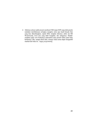 • Akhirnya selesai sudah proyek membuat CMS tanpa OOP yang telah penulis
usahakan membahasnya seringkas mungkin, tentu saja masih banyak fitur
yang bisa dikembangkan, seperti RSS, template (themes), editor ala MS
Word/Joomla, level user yang lebih kompleks, dan sebagainya. Mudah-
mudahan pada versi berikutnya (lukman02) akan penulis bahas pada buku
berikutnya. Oke, sampai disini dulu, semoga Anda semua dapat mengambil
manfaat dari buku ini .. happy programming.
49
 