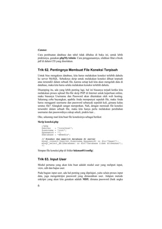 Catatan:
Cara pembuatan database dan tabel tidak dibahas di buku ini, untuk lebih
praktisnya, gunakan phpMyAdmin. Cara penggunaannya, silahkan lihat e-book
pdf di dalam CD yang disertakan.
Trik 62. Pentingnya Membuat File Koneksi Terpisah
Untuk bisa mengakses database, kita harus melakukan koneksi terlebih dahulu
ke server MySQL. Sebaiknya skrip untuk melakukan koneksi dibuat terpisah
atau tersendiri dalam sebuah file, karena setiap kali kita akan mengolah data di
database, maka kita harus selalu melakukan koneksi terlebih dahulu.
Disamping itu, ada yang lebih penting lagi, hal ini biasanya terjadi ketika kita
melakukan proses upload file-file skrip PHP di Internet untuk keperluan online,
maka biasanya Username dan Password akan ditentukan oleh web hosting.
Sekarang coba bayangkan, apabila Anda mempunyai sepuluh file, maka Anda
harus mengganti username dan password sebanyak sepuluh kali, gimana kalau
seratus file? Alangkah sangat merepotkan. Nah, dengan memisah file koneksi
tersendiri dalam sebuah file, maka kita hanya perlu melakukan perubahan
username dan passwordnya cukup sekali, praktis kan ..
Oke, sekarang mari kita buat file koneksinya sebagai berikut:
Skrip koneksi.php
<?php
$server = "localhost";
$username = "root";
$password = "";
$database = "dbmedia";
// Koneksi dan memilih database di server
mysql_connect($server,$username,$password) or die("Gagal");
mysql_select_db($database) or die("Database tidak ditemukan");
?>
Simpan file koneksi.php di folder lukman01/config/.
Trik 63. Input User
Modul pertama yang akan kita buat adalah modul user yang meliputi input,
view, edit dan hapus user.
Pada bagian input user, ada hal penting yang dipelajari, yaitu selain proses input
data, juga mengenkripsi password yang dimasukkan user. Adapun metode
enkripsi yang akan kita gunakan adalah MD5, dimana password (baik angka
6
 