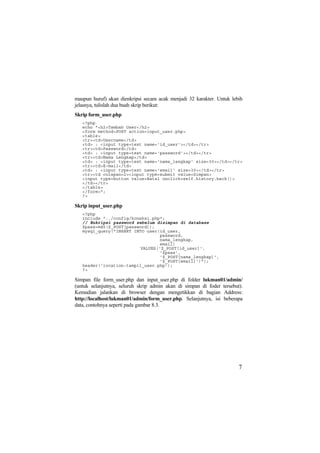 maupun huruf) akan dienkripsi secara acak menjadi 32 karakter. Untuk lebih
jelasnya, tulislah dua buah skrip berikut:
Skrip form_user.php
<?php
echo "<h2>Tambah User</h2>
<form method=POST action=input_user.php>
<table>
<tr><td>Username</td>
<td> : <input type=text name='id_user'></td></tr>
<tr><td>Password</td>
<td> : <input type=text name='password'></td></tr>
<tr><td>Nama Lengkap</td>
<td> : <input type=text name='nama_lengkap' size=30></td></tr>
<tr><td>E-mail</td>
<td> : <input type=text name='email' size=30></td></tr>
<tr><td colspan=2><input type=submit value=Simpan>
<input type=button value=Batal onclick=self.history.back()>
</td></tr>
</table>
</form>";
?>
Skrip input_user.php
<?php
include "../config/koneksi.php";
// Enkripsi password sebelum disimpan di database
$pass=md5($_POST[password]);
mysql_query("INSERT INTO user(id_user,
password,
nama_lengkap,
email)
VALUES('$_POST[id_user]',
'$pass',
'$_POST[nama_lengkap]',
'$_POST[email]')");
header('location:tampil_user.php');
?>
Simpan file form_user.php dan input_user.php di folder lukman01/admin/
(untuk selanjutnya, seluruh skrip admin akan di simpan di foder tersebut).
Kemudian jalankan di browser dengan mengetikkan di bagian Address:
http://localhost/lukman01/admin/form_user.php. Selanjutnya, isi beberapa
data, contohnya seperti pada gambar 8.3.
7
 