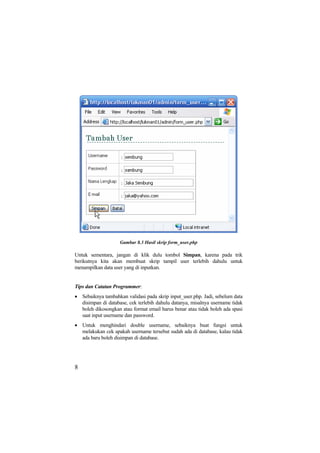 Gambar 8.3 Hasil skrip form_user.php
Untuk sementara, jangan di klik dulu tombol Simpan, karena pada trik
berikutnya kita akan membuat skrip tampil user terlebih dahulu untuk
menampilkan data user yang di inputkan.
Tips dan Catatan Programmer:
• Sebaiknya tambahkan validasi pada skrip input_user.php. Jadi, sebelum data
disimpan di database, cek terlebih dahulu datanya, misalnya username tidak
boleh dikosongkan atau format email harus benar atau tidak boleh ada spasi
saat input username dan password.
• Untuk menghindari double username, sebaiknya buat fungsi untuk
melakukan cek apakah username tersebut sudah ada di database, kalau tidak
ada baru boleh disimpan di database.
8
 