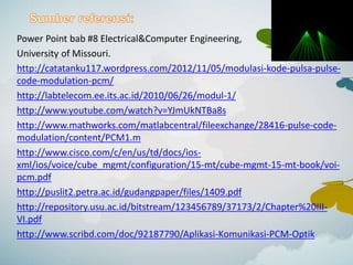 Power Point bab #8 Electrical&Computer Engineering,
University of Missouri.
http://catatanku117.wordpress.com/2012/11/05/modulasi-kode-pulsa-pulse-
code-modulation-pcm/
http://labtelecom.ee.its.ac.id/2010/06/26/modul-1/
http://www.youtube.com/watch?v=YJmUkNTBa8s
http://www.mathworks.com/matlabcentral/fileexchange/28416-pulse-code-
modulation/content/PCM1.m
http://www.cisco.com/c/en/us/td/docs/ios-
xml/ios/voice/cube_mgmt/configuration/15-mt/cube-mgmt-15-mt-book/voi-
pcm.pdf
http://puslit2.petra.ac.id/gudangpaper/files/1409.pdf
http://repository.usu.ac.id/bitstream/123456789/37173/2/Chapter%20III-
VI.pdf
http://www.scribd.com/doc/92187790/Aplikasi-Komunikasi-PCM-Optik
 