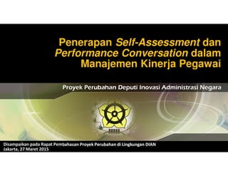 Penerapan Self-Assessment dan
Performance Conversation dalam
Manajemen Kinerja Pegawai
Proyek Perubahan Deputi Inovasi Administrasi Negara
Disampaikan pada Rapat Pembahasan Proyek Perubahan di Lingkungan DIAN
Jakarta, 27 Maret 2015
 